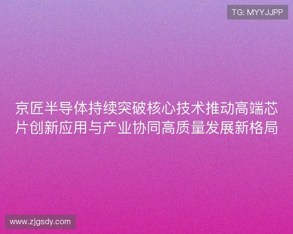 京匠半导体持续突破核心技术推动高端芯片创新应用与产业协同高质量发展新格局 京匠半导体持续突破核心技术推动高端芯片创新应用与产业协同高质量发展新格局